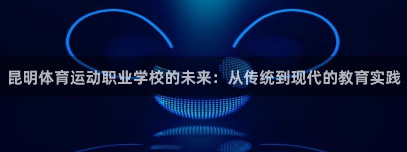 3377体育网页登录入口：昆明体育运动职业学校的未来：从传统到现代的教育实践